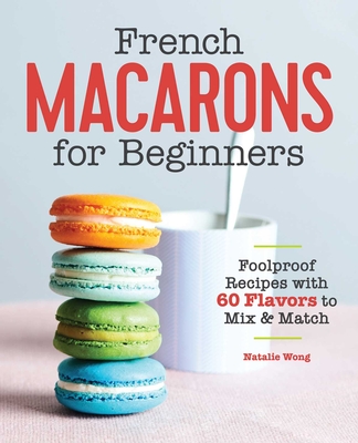 French Macarons for Beginners: Foolproof Recipes with 60 Flavors to Mix & Match - Wong, Natalie