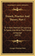 French, Practice and Theory, Part 1: Or a New Method of Learning to Speak and Write the French Language (1872)