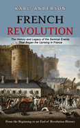 French Revolution: The History and Legacy of the Seminal Events That Began the Uprising in France (From the Beginning to an End of Revolution History)