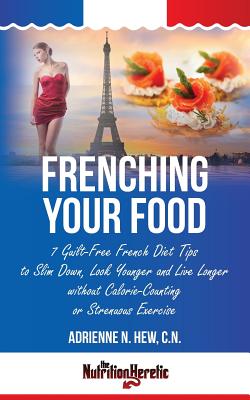 Frenching Your Food: 7 Guilt-Free French Diet Tips to Slim Down, Look Younger and Live Longer without Calorie-Counting or Strenuous Exercise - Hew Cn, Adrienne N