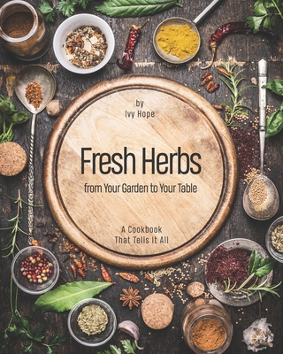 Fresh Herbs from Your Garden to Your Table: A Cookbook That Tells It All - Hope, Ivy