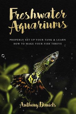 Freshwater Aquariums: Properly Set Up Your Tank & Learn How to Make Your Fish Thrive - Daniels, Anthony