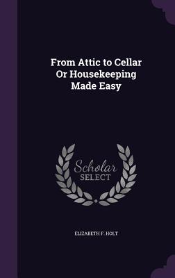 From Attic to Cellar Or Housekeeping Made Easy - Holt, Elizabeth F