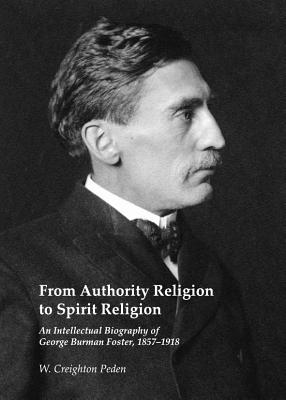 From Authority Religion to Spirit Religion: An Intellectual Biography of George Burman Foster, 1857-1918 - Peden, W. Creighton