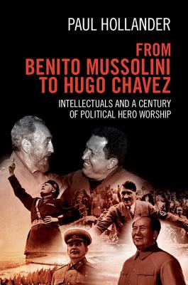 From Benito Mussolini to Hugo Chavez: Intellectuals and a Century of Political Hero Worship - Hollander, Paul