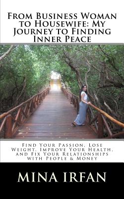 From Business Woman to Housewife: My Journey to Finding Inner Peace: Find Your Passion, Lose Weight, Improve Your Health, and Fix Your Relationships with People & Money - Irfan, Mina