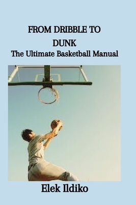 From Dribble to Dunk: The Ultimate Basketball Manual - Ildiko, Elek