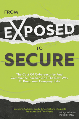 From Exposed to Secure: The Cost of Cybersecurity and Compliance Inaction and the Best Way to Keep You Company Safe - Featuring Cybersecurity and Compliance Experts from Around the World, Featuring Cybersecurity and Compliance Experts from Around the World