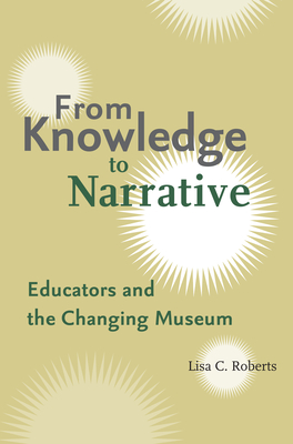 From Knowledge to Narrative: Educators and the Changing Museum - Roberts, Lisa C