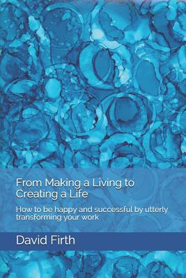 From Making a Living to Creating a Life: How to be happy, successful, free and powerful by utterly transforming your work - Firth, David