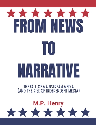 From News to Narrative: The Fall of Mainstream Media (And the Rise of Independent Media) - Henry, M P
