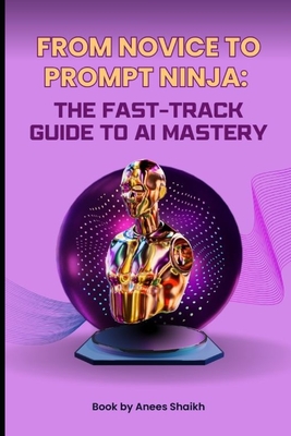 From Novice To Prompt Ninja - The Fast-Track Guide To AI Mastery - Shaikh, Anees