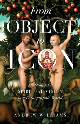 From Object to Icon: The Struggle for Spiritual Vision in a Pornographic World - Williams, Andrew