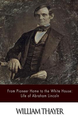 From Pioneer Home to the White House: Life of Abraham Lincoln - Thayer, William