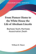 From Pioneer Home to the White House the Life of Abraham Lincoln: Boyhood, Youth, Manhood, Assassination, Death