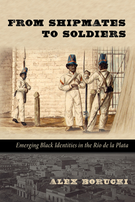 From Shipmates to Soldiers: Emerging Black Identities in the Ro de la Plata - Borucki, Alex