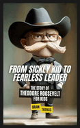 From Sickly Kid to Fearless Leader: The Story of Theodore Roosevelt For Kids