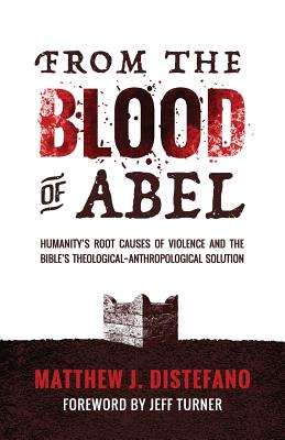 From the Blood of Abel: Humanity's Root Causes of Violence and the Bible's Theological-Anthropological Solution - DiStefano, Matthew J, and Turner, Jeff (Foreword by)