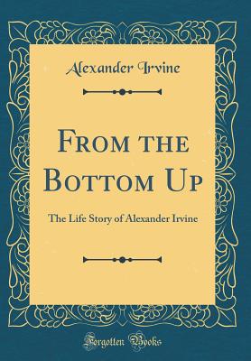 From the Bottom Up: The Life Story of Alexander Irvine (Classic Reprint) - Irvine, Alexander