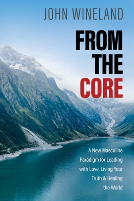 From the Core: A New Masculine Paradigm for Leading with Love, Living Your Truth, and Healing the World - Wineland, John