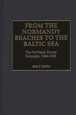 From the Normandy Beaches to the Baltic Sea: The Northwest Europe Campaign, 1944-1945 - Levine, Alan J