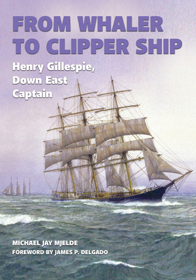 From Whaler to Clipper Ship: Henry Gillespie, Down East Captain - Mjelde, Michael Jay, and Delgado, James P, PhD (Foreword by)