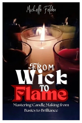 From Wick to Flame: Mastering Candle Making from Basics to Brilliance - Felder, Michelle