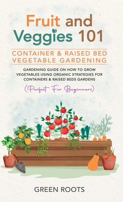 Fruit and Veggies 101 - Container & Raised Beds Vegetable Garden: Gardening Guide On How To Grow Vegetables Using Organic Strategies For Containers & Raised Beds Gardens (Perfect For Beginners) - Roots, Green