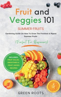 Fruit & Veggies 101 - Summer Fruits: Gardening Guide On How To Grow The Freshest & Ripest Summer Fruits (Perfect for Beginners) Includes: Fruit Salad, Smoothies & Fruit Juices Recipes - Roots, Green