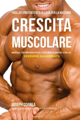 Frullati Proteici Fatti in Casa Per La Massima Crescita Muscolare: Modifica Il Tuo Corpo Senza Pillole O Supplementi Di Creatina - Correa (Nutrizionista Sportivo Certifica