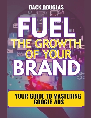 Fuel The Growth Of Your Brand: Your Guide To Mastering Google Ads - Douglas, Dack