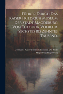 Fuhrer Durch Das Kaiser Friedrich Museum Der Stadt Magdeburg Von Theodor Volbehr. Sechstes Bis Zehntes Tausend.