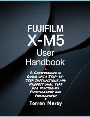 Fujifilm X-M5 User Handbook: A Comprehensive Guide with Step-by-Step Instructions and Professional Tips for Mastering Photography and Videography - Mercy, Torren