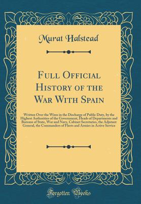 Full Official History of the War with Spain: Written Over the Wires in the Discharge of Public Duty, by the Highest Authorities of the Government, Heads of Departments and Bureaus of State, War and Navy, Cabinet Secretaries, the Adjutant General, the Comm - Halstead, Murat