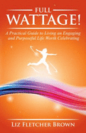 Full Wattage! a Practical Guide to Living an Engaging and Purposeful Life Worth Celebrating