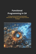 Functional Programming in C#: A Comprehensive Guide to Writing Elegant, Maintainable, and Efficient Code Using Functional Paradigms
