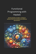 Functional Programming with Haskell: Building Reliable, Scalable, and Elegant Software with Pure Functions and Advanced Type Systems