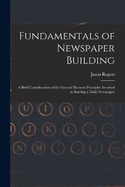 Fundamentals of Newspaper Building: A Brief Consideration of the General Business Principles Involved in Starting a Daily Newspaper