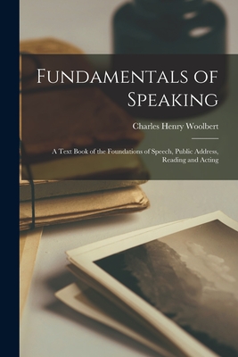 Fundamentals of Speaking: a Text Book of the Foundations of Speech, Public Address, Reading and Acting - Woolbert, Charles Henry