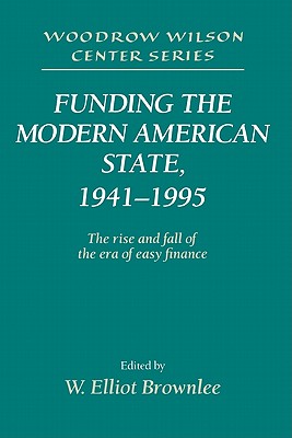 Funding the Modern American State, 1941-1995: The Rise and Fall of the Era of Easy Finance - Brownlee, W. Elliot (Editor)