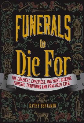 Funerals to Die For: The Craziest, Creepiest, and Most Bizarre Funeral Traditions and Practices Ever - Benjamin, Kathy