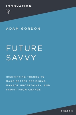 Future Savvy: Identifying Trends to Make Better Decisions, Manage Uncertainty, and Profit from Change - Gordon, Adam