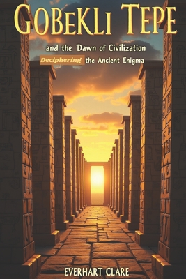 Gbekli Tepe and the Dawn of Civilization: Deciphering the Ancient Enigma - Clare, Everhart