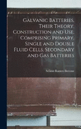 Galvanic Batteries, Their Theory, Construction and Use, Comprising Primary, Single and Double Fluid Cells, Secondary and Gas Batteries