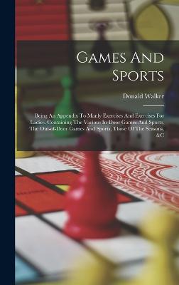 Games And Sports: Being An Appendix To Manly Exercises And Exercises For Ladies, Containing The Various In-door Games And Sports, The Out-of-door Games And Sports, Those Of The Seasons, &c - Walker, Donald