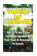 Gardening And Homesteading: 100+ Tips On How To Grow Your Organic Vegetables And Fruits + Guide On Homesteading For Dummies: (Organic Gardening, Vegetables, Herbs, Beginners Gardening)