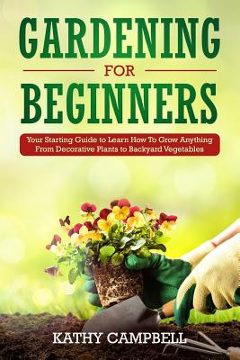 Gardening for Beginners: Your Starting Guide to Learn How To Grow Anything From Decorative Plants to Backyard Vegetables - Campbell, Kathy