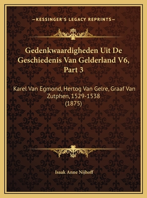 Gedenkwaardigheden Uit de Geschiedenis Van Gelderland V6, Part 3: Karel Van Egmond, Hertog Van Gelre, Graaf Van Zutphen, 1529-1538 (1875) - Nijhoff, Isaak Anne