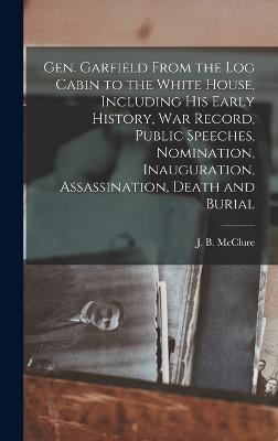 Gen. Garfield From the Log Cabin to the White House, Including His Early History, War Record, Public Speeches, Nomination, Inauguration, Assassination, Death and Burial - McClure, J B (James Baird) 1832-1895 (Creator)