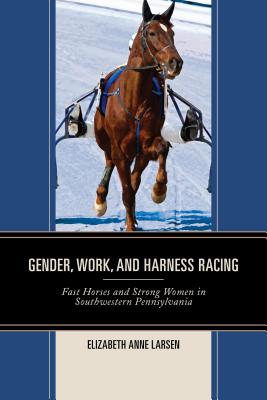 Gender, Work, and Harness Racing: Fast Horses and Strong Women in Southwestern Pennsylvania - Larsen, Elizabeth Anne